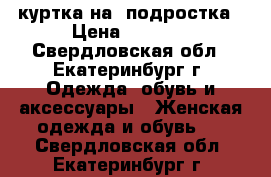 куртка на  подростка › Цена ­ 1 500 - Свердловская обл., Екатеринбург г. Одежда, обувь и аксессуары » Женская одежда и обувь   . Свердловская обл.,Екатеринбург г.